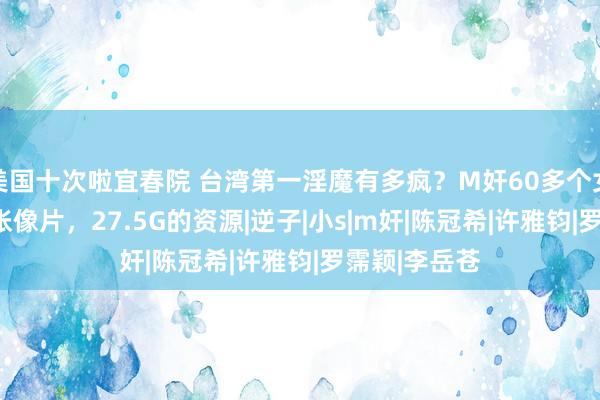 美国十次啦宜春院 台湾第一淫魔有多疯？M奸60多个女明星，176张像片，27.5G的资源|逆子|小s|m奸|陈冠希|许雅钧|罗霈颖|李岳苍