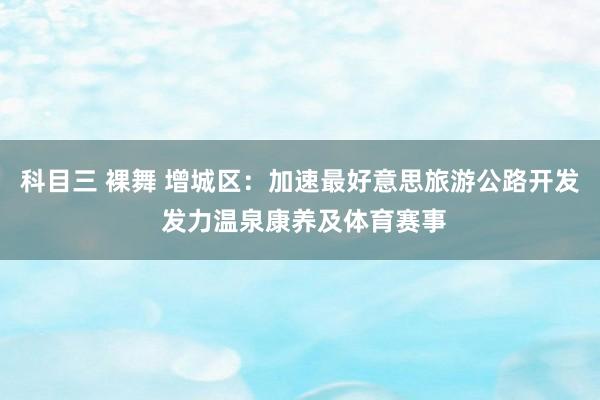 科目三 裸舞 增城区：加速最好意思旅游公路开发 发力温泉康养及体育赛事