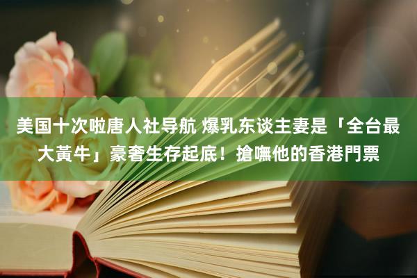 美国十次啦唐人社导航 爆乳东谈主妻是「全台最大黃牛」　豪奢生存起底！搶嘸他的香港門票