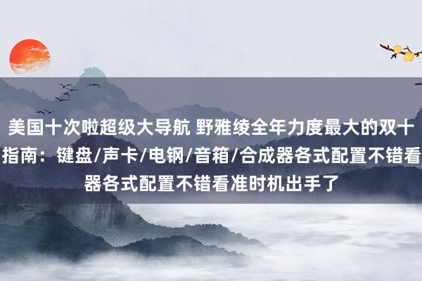 美国十次啦超级大导航 野雅绫全年力度最大的双十一狂欢节购物指南：键盘/声卡/电钢/音箱/合成器各式配置不错看准时机出手了