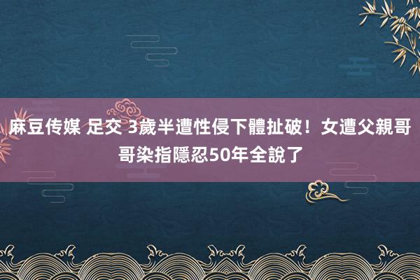 麻豆传媒 足交 3歲半遭性侵下體扯破！女遭父親哥哥染指　隱忍50年全說了