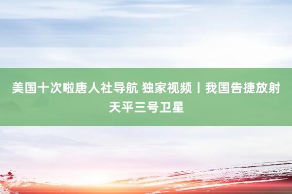 美国十次啦唐人社导航 独家视频丨我国告捷放射天平三号卫星