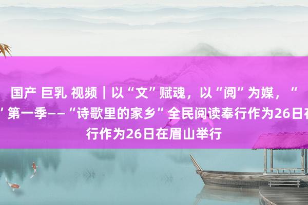 国产 巨乳 视频｜以“文”赋魂，以“阅”为媒，“阅·见西部”第一季——“诗歌里的家乡”全民阅读奉行作为26日在眉山举行