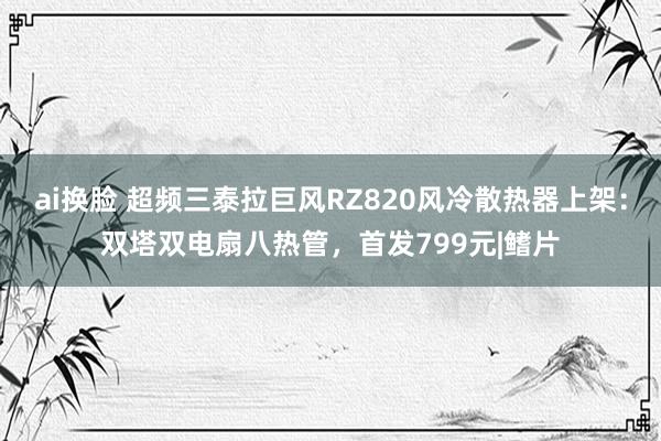 ai换脸 超频三泰拉巨风RZ820风冷散热器上架：双塔双电扇八热管，首发799元|鳍片