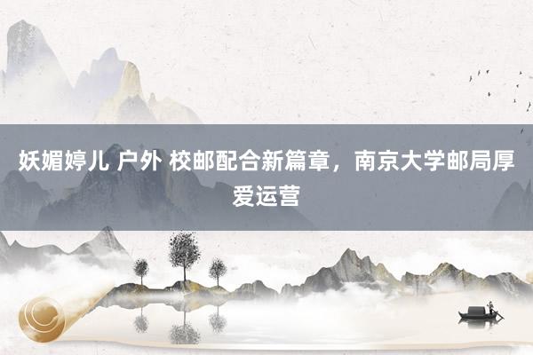 妖媚婷儿 户外 校邮配合新篇章，南京大学邮局厚爱运营