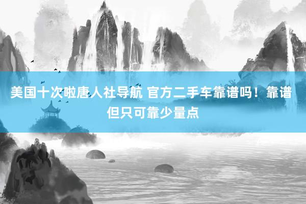 美国十次啦唐人社导航 官方二手车靠谱吗！靠谱 但只可靠少量点