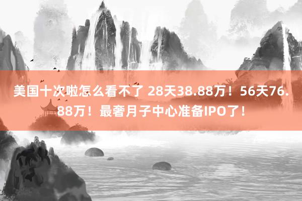 美国十次啦怎么看不了 28天38.88万！56天76.88万！最奢月子中心准备IPO了！