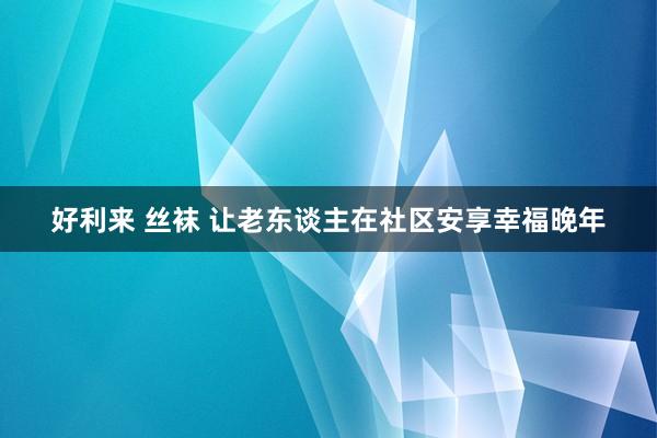 好利来 丝袜 让老东谈主在社区安享幸福晚年