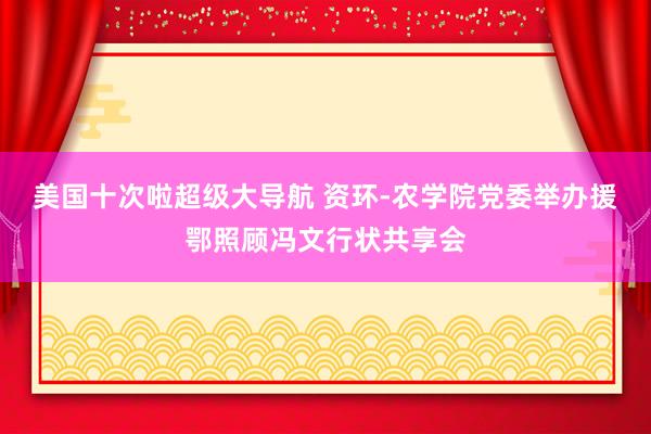 美国十次啦超级大导航 资环-农学院党委举办援鄂照顾冯文行状共享会