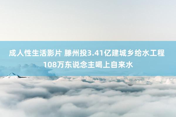 成人性生活影片 滕州投3.41亿建城乡给水工程 108万东说念主喝上自来水