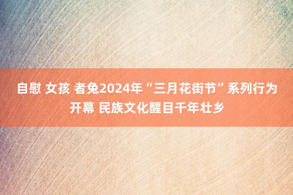 自慰 女孩 者兔2024年“三月花街节”系列行为开幕 民族文化醒目千年壮乡