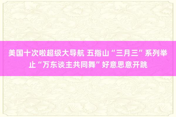 美国十次啦超级大导航 五指山“三月三”系列举止“万东谈主共同舞”好意思意开跳