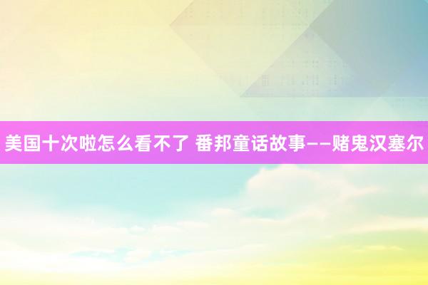 美国十次啦怎么看不了 番邦童话故事——赌鬼汉塞尔