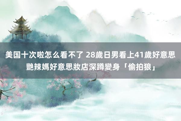 美国十次啦怎么看不了 28歲日男看上41歲好意思艷辣媽　好意思妝店深蹲變身「偷拍狼」