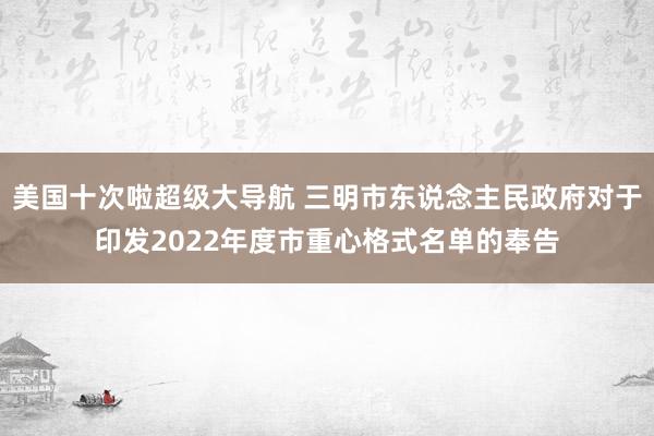 美国十次啦超级大导航 三明市东说念主民政府对于印发2022年度市重心格式名单的奉告