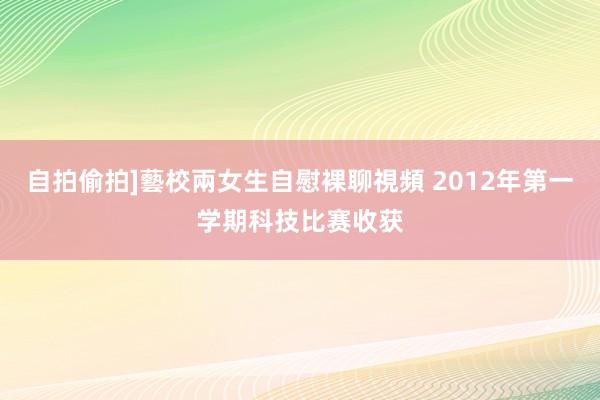 自拍偷拍]藝校兩女生自慰裸聊視頻 2012年第一学期科技比赛收获