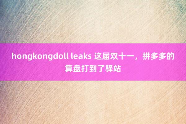 hongkongdoll leaks 这届双十一，拼多多的算盘打到了驿站