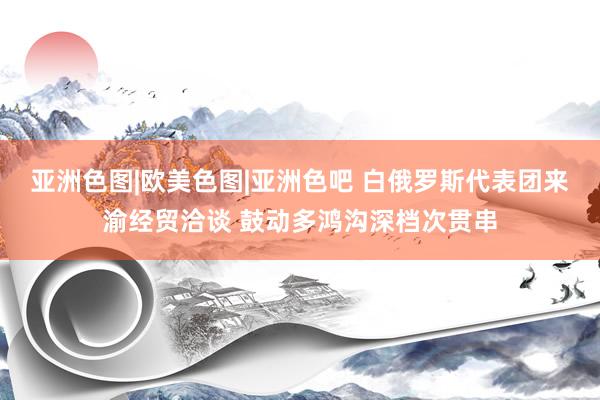 亚洲色图|欧美色图|亚洲色吧 白俄罗斯代表团来渝经贸洽谈 鼓动多鸿沟深档次贯串