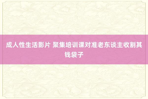 成人性生活影片 聚集培训课对准老东谈主收割其钱袋子