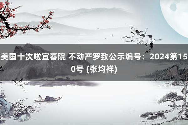 美国十次啦宜春院 不动产罗致公示编号：2024第150号 (张均祥)