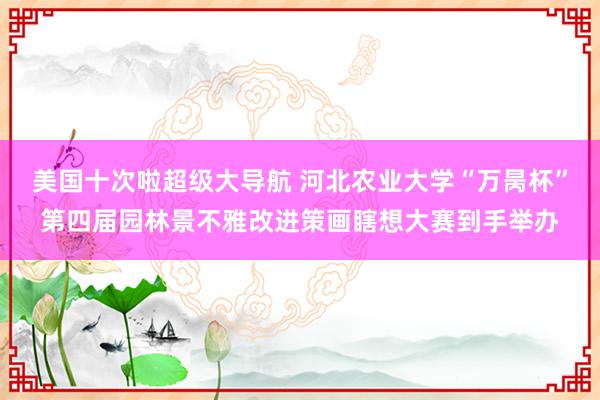 美国十次啦超级大导航 河北农业大学“万昺杯”第四届园林景不雅改进策画瞎想大赛到手举办