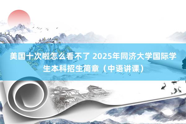 美国十次啦怎么看不了 2025年同济大学国际学生本科招生简章（中语讲课）