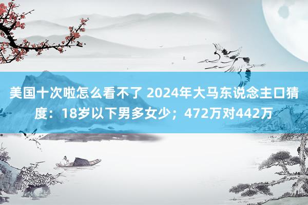 美国十次啦怎么看不了 2024年大马东说念主口猜度：18岁以下男多女少；472万对442万