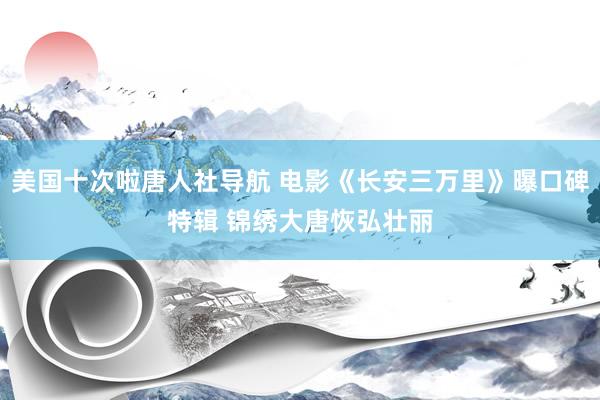 美国十次啦唐人社导航 电影《长安三万里》曝口碑特辑 锦绣大唐恢弘壮丽