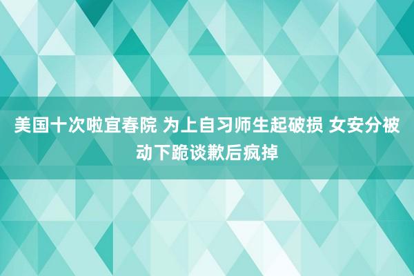 美国十次啦宜春院 为上自习师生起破损 女安分被动下跪谈歉后疯掉