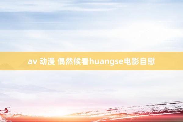 av 动漫 偶然候看huangse电影自慰