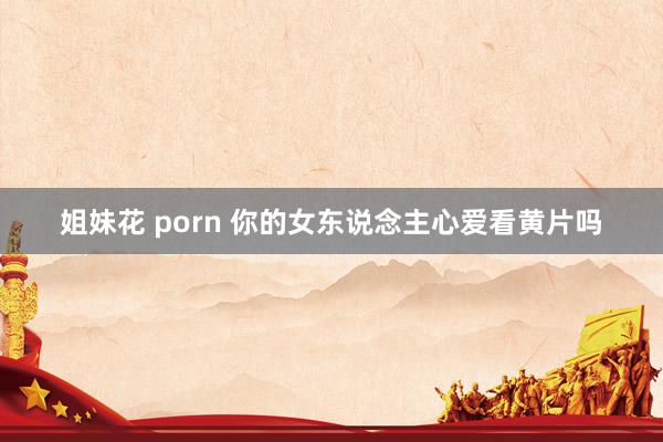 姐妹花 porn 你的女东说念主心爱看黄片吗