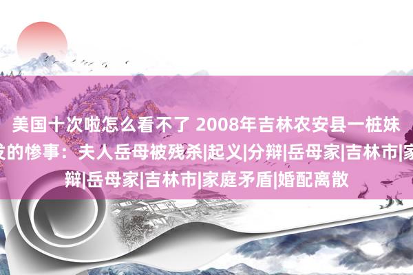 美国十次啦怎么看不了 2008年吉林农安县一桩妹妹与姐夫偷情激发的惨事：夫人岳母被残杀|起义|分辩|岳母家|吉林市|家庭矛盾|婚配离散