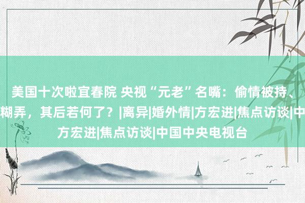 美国十次啦宜春院 央视“元老”名嘴：偷情被持、家暴太太、搞糊弄，其后若何了？|离异|婚外情|方宏进|焦点访谈|中国中央电视台