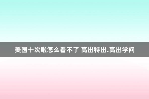 美国十次啦怎么看不了 高出特出.高出学问