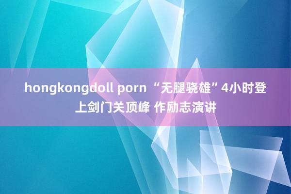 hongkongdoll porn “无腿骁雄”4小时登上剑门关顶峰 作励志演讲