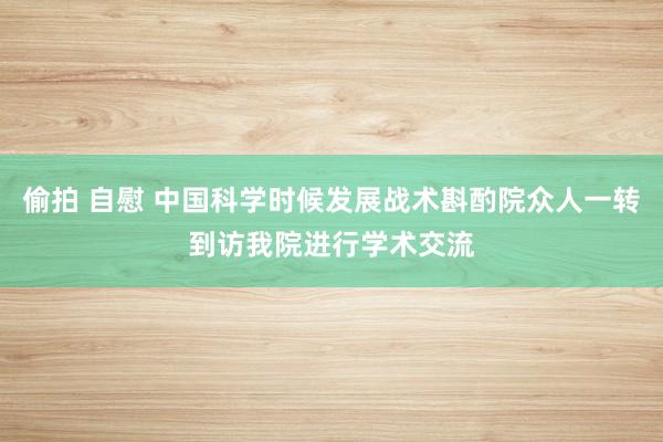 偷拍 自慰 中国科学时候发展战术斟酌院众人一转到访我院进行学术交流