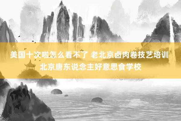 美国十次啦怎么看不了 老北京卤肉卷技艺培训 北京唐东说念主好意思食学校