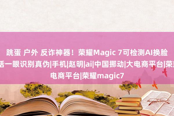 跳蛋 户外 反诈神器！荣耀Magic 7可检测AI换脸：视频通话一眼识别真伪|手机|赵明|ai|中国挪动|大电商平台|荣耀magic7