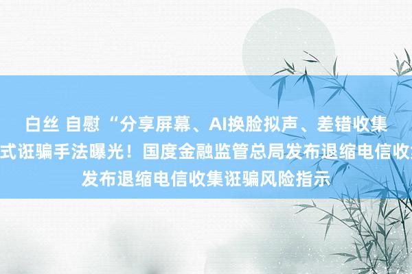 白丝 自慰 “分享屏幕、AI换脸拟声、差错收集投资答理”等新式诳骗手法曝光！国度金融监管总局发布退缩电信收集诳骗风险指示