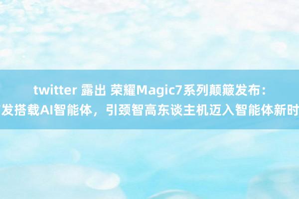 twitter 露出 荣耀Magic7系列颠簸发布：首发搭载AI智能体，引颈智高东谈主机迈入智能体新时期