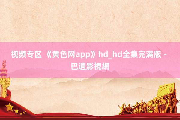 视频专区 《黄色网app》hd_hd全集完满版 - 巴適影視網