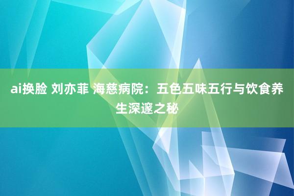 ai换脸 刘亦菲 海慈病院：五色五味五行与饮食养生深邃之秘