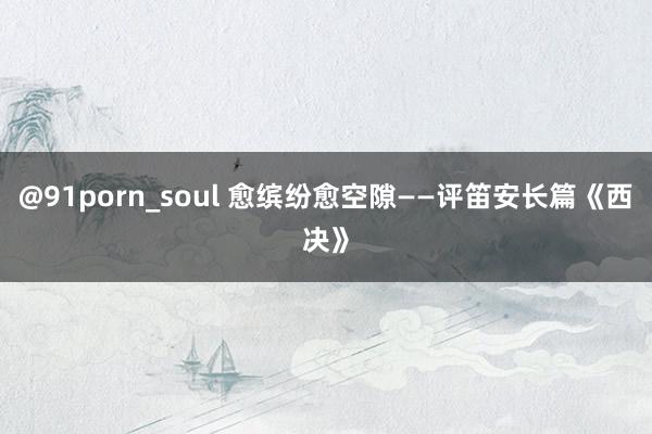 @91porn_soul 愈缤纷愈空隙——评笛安长篇《西决》