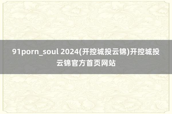 91porn_soul 2024(开控城投云锦)开控城投云锦官方首页网站