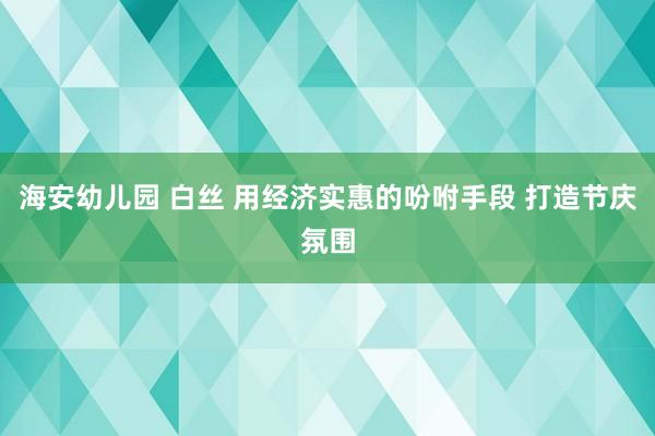 海安幼儿园 白丝 用经济实惠的吩咐手段 打造节庆氛围