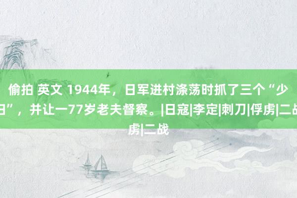 偷拍 英文 1944年，日军进村涤荡时抓了三个“少妇”，并让一77岁老夫督察。|日寇|李定|刺刀|俘虏|二战