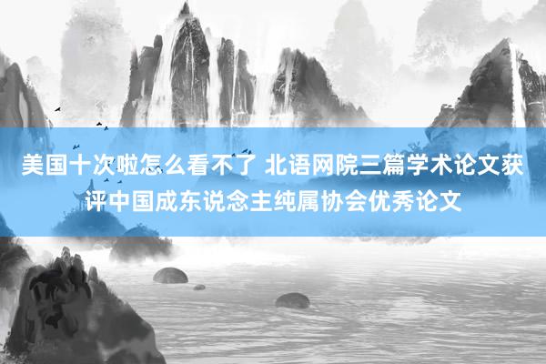 美国十次啦怎么看不了 北语网院三篇学术论文获评中国成东说念主纯属协会优秀论文