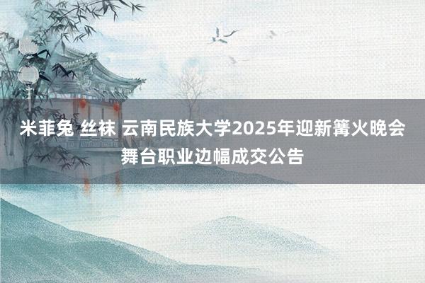 米菲兔 丝袜 云南民族大学2025年迎新篝火晚会舞台职业边幅成交公告