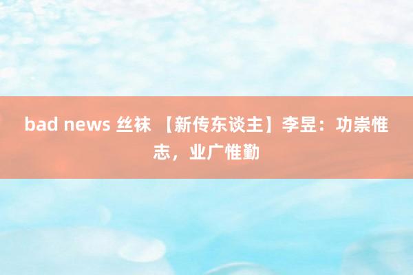 bad news 丝袜 【新传东谈主】李昱：功崇惟志，业广惟勤