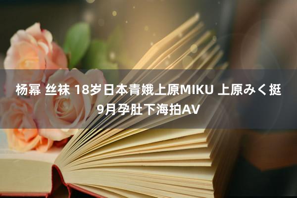 杨幂 丝袜 18岁日本青娥上原MIKU 上原みく挺9月孕肚下海拍AV